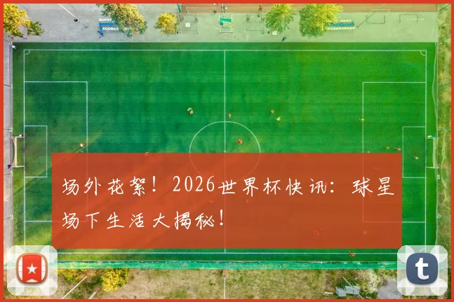 场外花絮!2026世界杯快讯:球星场下生活大揭秘!
