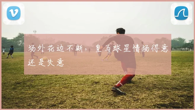 场外花边不断,皇马球星情场得意还是失意