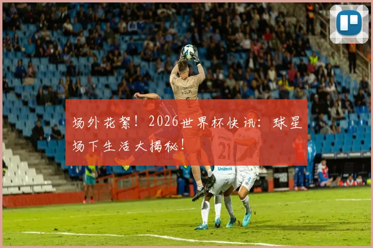 场外花絮!2026世界杯快讯:球星场下生活大揭秘!