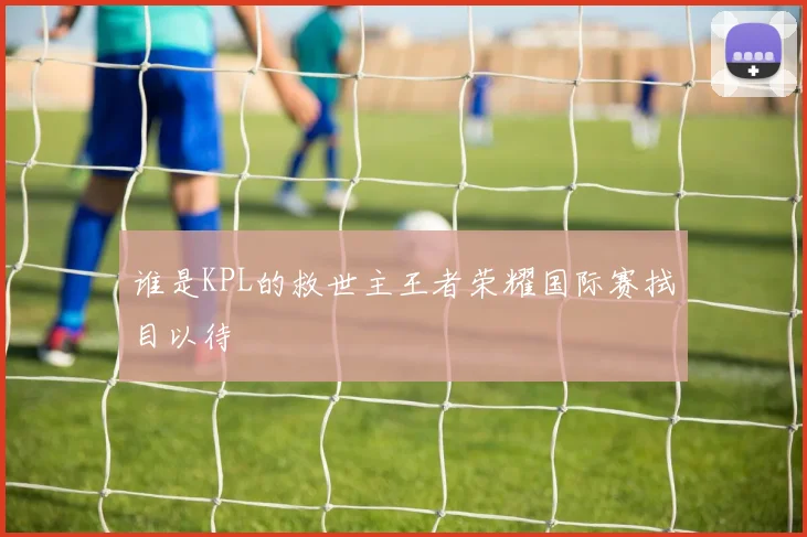 谁是KPL的救世主王者荣耀国际赛拭目以待