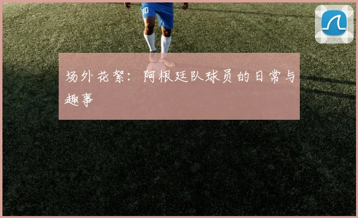 场外花絮:阿根廷队球员的日常与趣事