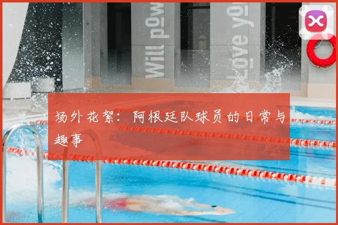 场外花絮:阿根廷队球员的日常与趣事