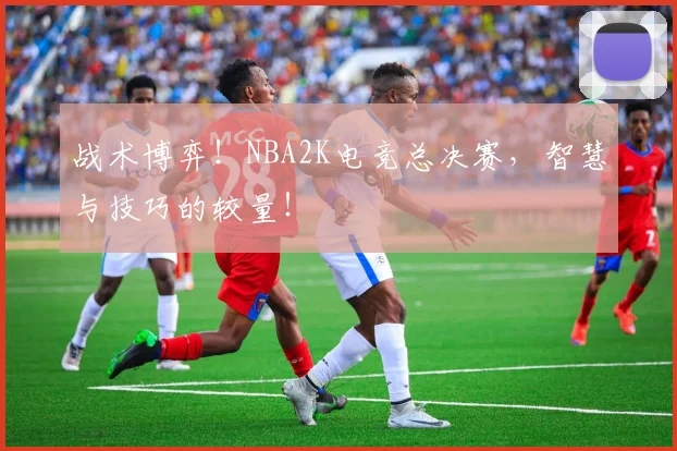 战术博弈！NBA2K电竞总决赛，智慧与技巧的较量！