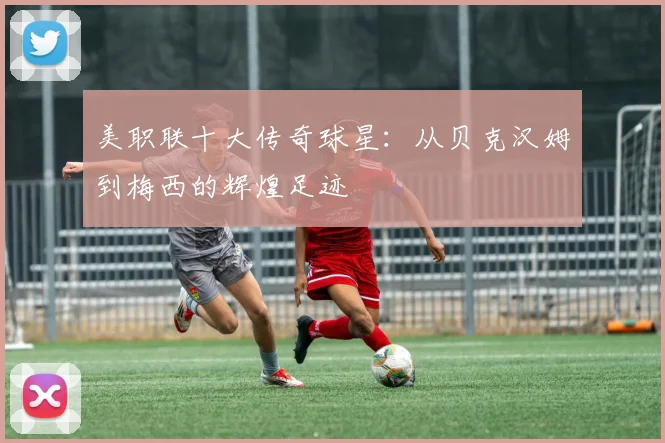 美职联十大传奇球星:从贝克汉姆到梅西的辉煌足迹