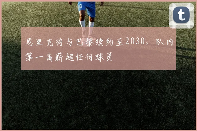 恩里克将与巴黎续约至2030,队内第一高薪超任何球员