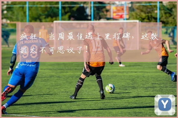 疯狂!当周最佳遇上里程碑,这数据太不可思议了!