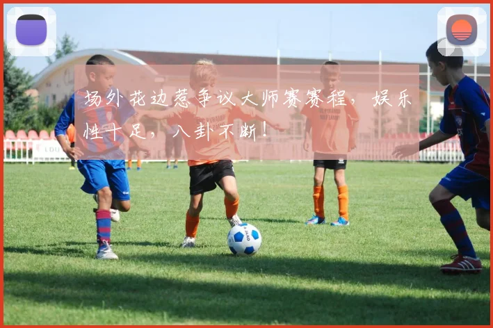 场外花边惹争议大师赛赛程,娱乐性十足,八卦不断!