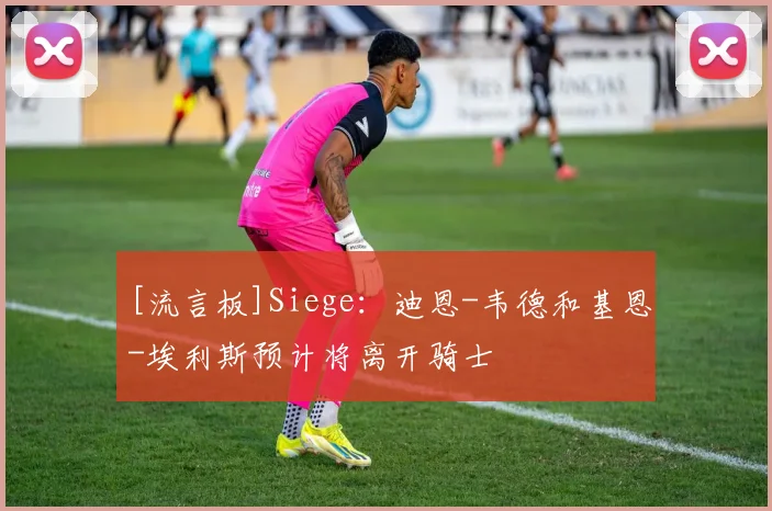 [流言板]Siege：迪恩-韦德和基恩-埃利斯预计将离开骑士