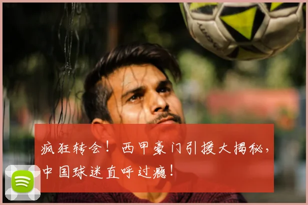 疯狂转会!西甲豪门引援大揭秘,中国球迷直呼过瘾!