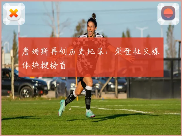 詹姆斯再创历史纪录，荣登社交媒体热搜榜首