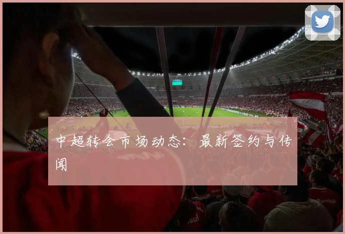 中超转会市场动态：最新签约与传闻
